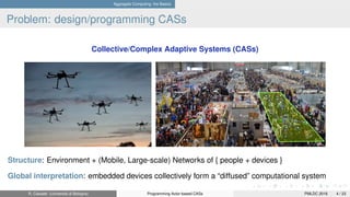 Aggregate Computing: the Basics
Problem: design/programming CASs
Collective/Complex Adaptive Systems (CASs)
Structure: Environment + (Mobile, Large-scale) Networks of { people + devices }
Global interpretation: embedded devices collectively form a “diffused” computational system
R. Casadei (Università di Bologna) Programming Actor-based CASs PMLDC 2016 4 / 23
 