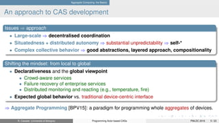 Aggregate Computing: the Basics
An approach to CAS development
Issues ⇒ approach
• Large-scale ⇒ decentralised coordination
• Situatedness + distributed autonomy ⇒ substantial unpredictability ⇒ self-*
• Complex collective behavior ⇒ good abstractions, layered approach, compositionality
Shifting the mindset: from local to global
• Declarativeness and the global viewpoint
• Crowd-aware services
• Failure recovery of enterprise services
• Distributed monitoring and reacting (e.g., temperature, ﬁre)
• Expected global behavior vs. traditional device-centric interface
⇒ Aggregate Programming [BPV15]: a paradigm for programming whole aggregates of devices.
R. Casadei (Università di Bologna) Programming Actor-based CASs PMLDC 2016 5 / 23
 