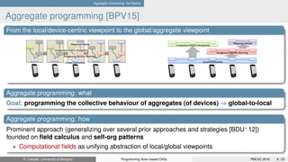 Aggregate Computing: the Basics
Aggregate programming [BPV15]
From the local/device-centric viewpoint to the global/aggregate viewpoint
Aggregate programming: what
Goal: programming the collective behaviour of aggregates (of devices) ⇒ global-to-local
Aggregate programming: how
Prominent approach (generalizing over several prior approaches and strategies [BDU+
12])
founded on ﬁeld calculus and self-org patterns
• Computational ﬁelds as unifying abstraction of local/global viewpoints
R. Casadei (Università di Bologna) Programming Actor-based CASs PMLDC 2016 6 / 23
 