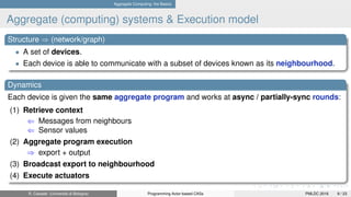 Aggregate Computing: the Basics
Aggregate (computing) systems & Execution model
Structure ⇒ (network/graph)
• A set of devices.
• Each device is able to communicate with a subset of devices known as its neighbourhood.
Dynamics
Each device is given the same aggregate program and works at async / partially-sync rounds:
(1) Retrieve context
⇐ Messages from neighbours
⇐ Sensor values
(2) Aggregate program execution
⇒ export + output
(3) Broadcast export to neighbourhood
(4) Execute actuators
R. Casadei (Università di Bologna) Programming Actor-based CASs PMLDC 2016 9 / 23
 