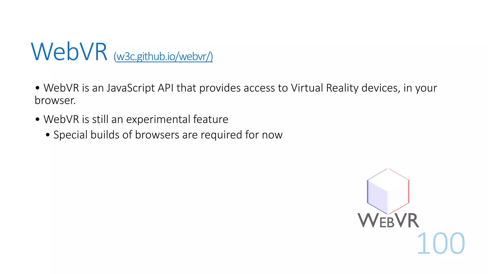 WebVR (w3c.github.io/webvr/)
• WebVR is an JavaScript API that provides access to Virtual Reality devices, in your
browser.
• WebVR is still an experimental feature
• Special builds of browsers are required for now
100
 