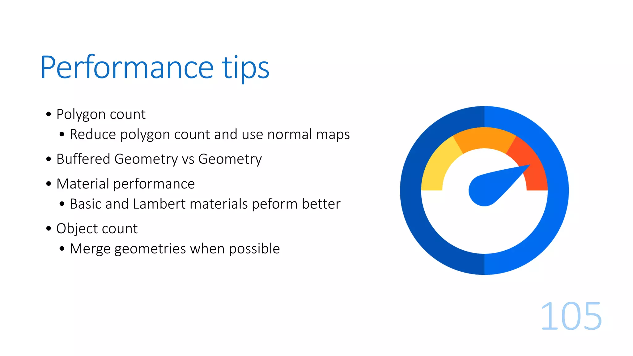 Performance tips
• Polygon count
• Reduce polygon count and use normal maps
• Buffered Geometry vs Geometry
• Material performance
• Basic and Lambert materials peform better
• Object count
• Merge geometries when possible
105
 