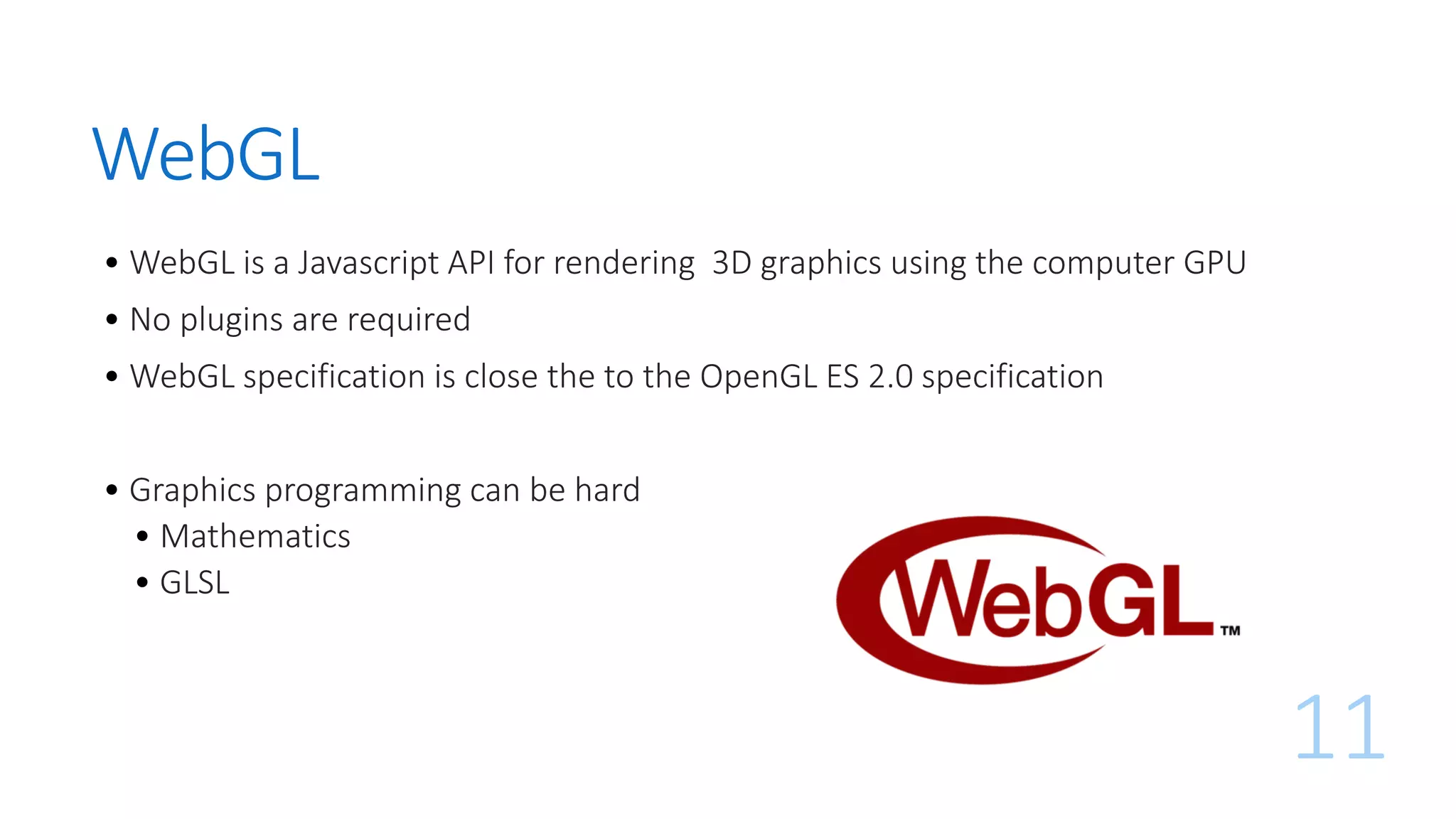 WebGL
• WebGL is a Javascript API for rendering 3D graphics using the computer GPU
• No plugins are required
• WebGL specification is close the to the OpenGL ES 2.0 specification
• Graphics programming can be hard
• Mathematics
• GLSL
11
 