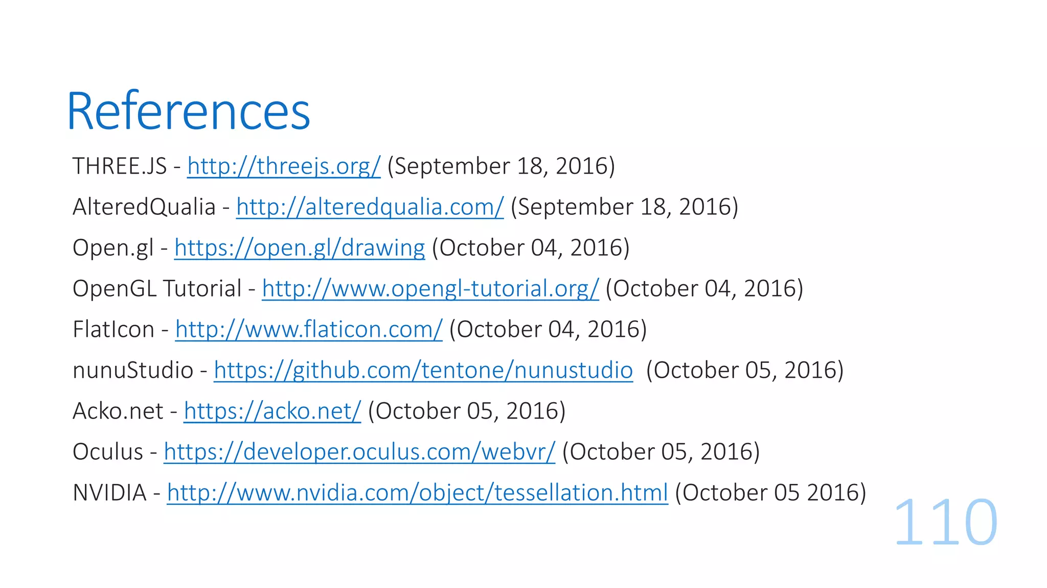 References
THREE.JS - http://threejs.org/ (September 18, 2016)
AlteredQualia - http://alteredqualia.com/ (September 18, 2016)
Open.gl - https://open.gl/drawing (October 04, 2016)
OpenGL Tutorial - http://www.opengl-tutorial.org/ (October 04, 2016)
FlatIcon - http://www.flaticon.com/ (October 04, 2016)
nunuStudio - https://github.com/tentone/nunustudio (October 05, 2016)
Acko.net - https://acko.net/ (October 05, 2016)
Oculus - https://developer.oculus.com/webvr/ (October 05, 2016)
NVIDIA - http://www.nvidia.com/object/tessellation.html (October 05 2016)
110
 