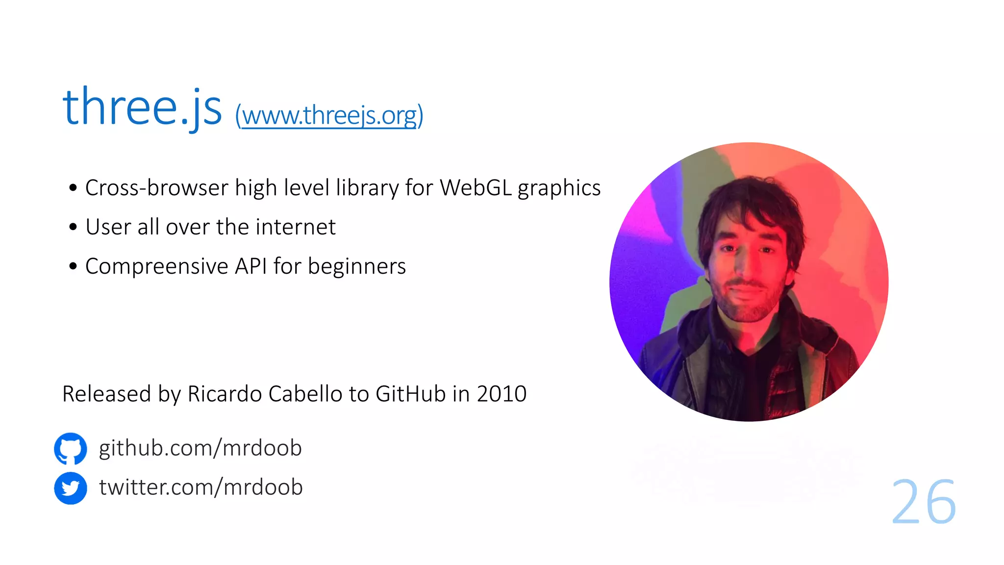 • Cross-browser high level library for WebGL graphics
• User all over the internet
• Compreensive API for beginners
26
three.js (www.threejs.org)
Released by Ricardo Cabello to GitHub in 2010
github.com/mrdoob
twitter.com/mrdoob
 