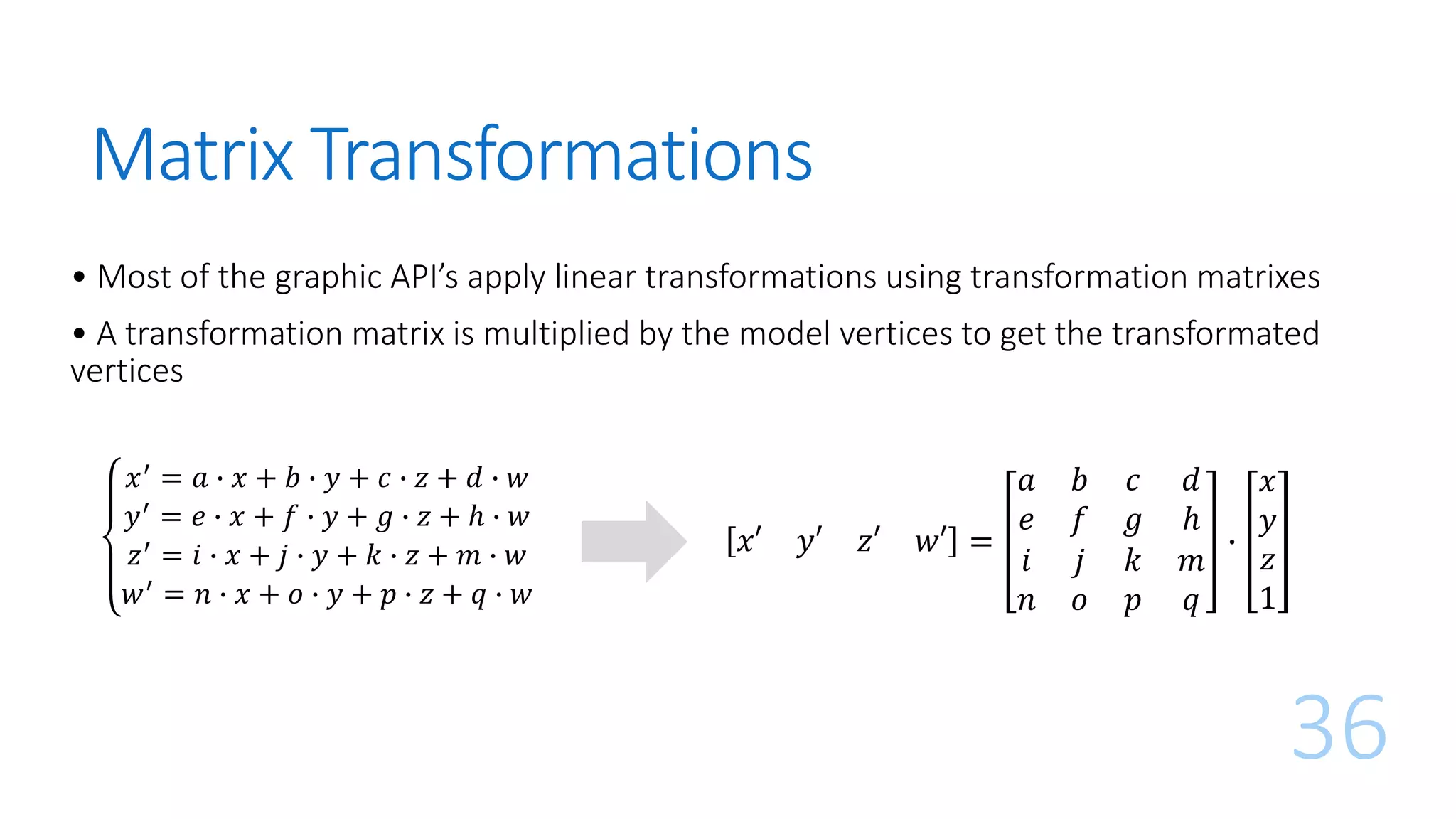 Matrix Transformations
𝑥′ = 𝑎 ∙ 𝑥 + 𝑏 ∙ 𝑦 + 𝑐 ∙ 𝑧 + 𝑑 ∙ 𝑤
𝑦′ = 𝑒 ∙ 𝑥 + 𝑓 ∙ 𝑦 + 𝑔 ∙ 𝑧 + ℎ ∙ 𝑤
𝑧′ = 𝑖 ∙ 𝑥 + 𝑗 ∙ 𝑦 + 𝑘 ∙ 𝑧 + 𝑚 ∙ 𝑤
𝑤′
= 𝑛 ∙ 𝑥 + 𝑜 ∙ 𝑦 + 𝑝 ∙ 𝑧 + 𝑞 ∙ 𝑤
36
𝑥′ 𝑦′ 𝑧′ 𝑤′ =
𝑎 𝑏 𝑐 𝑑
𝑒 𝑓 𝑔 ℎ
𝑖 𝑗 𝑘 𝑚
𝑛 𝑜 𝑝 𝑞
∙
𝑥
𝑦
𝑧
1
• Most of the graphic API’s apply linear transformations using transformation matrixes
• A transformation matrix is multiplied by the model vertices to get the transformated
vertices
 