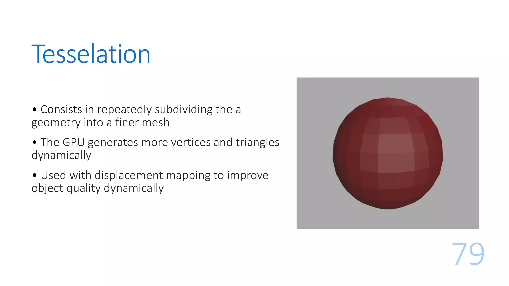 Tesselation
79
• Consists in repeatedly subdividing the a
geometry into a finer mesh
• The GPU generates more vertices and triangles
dynamically
• Used with displacement mapping to improve
object quality dynamically
 