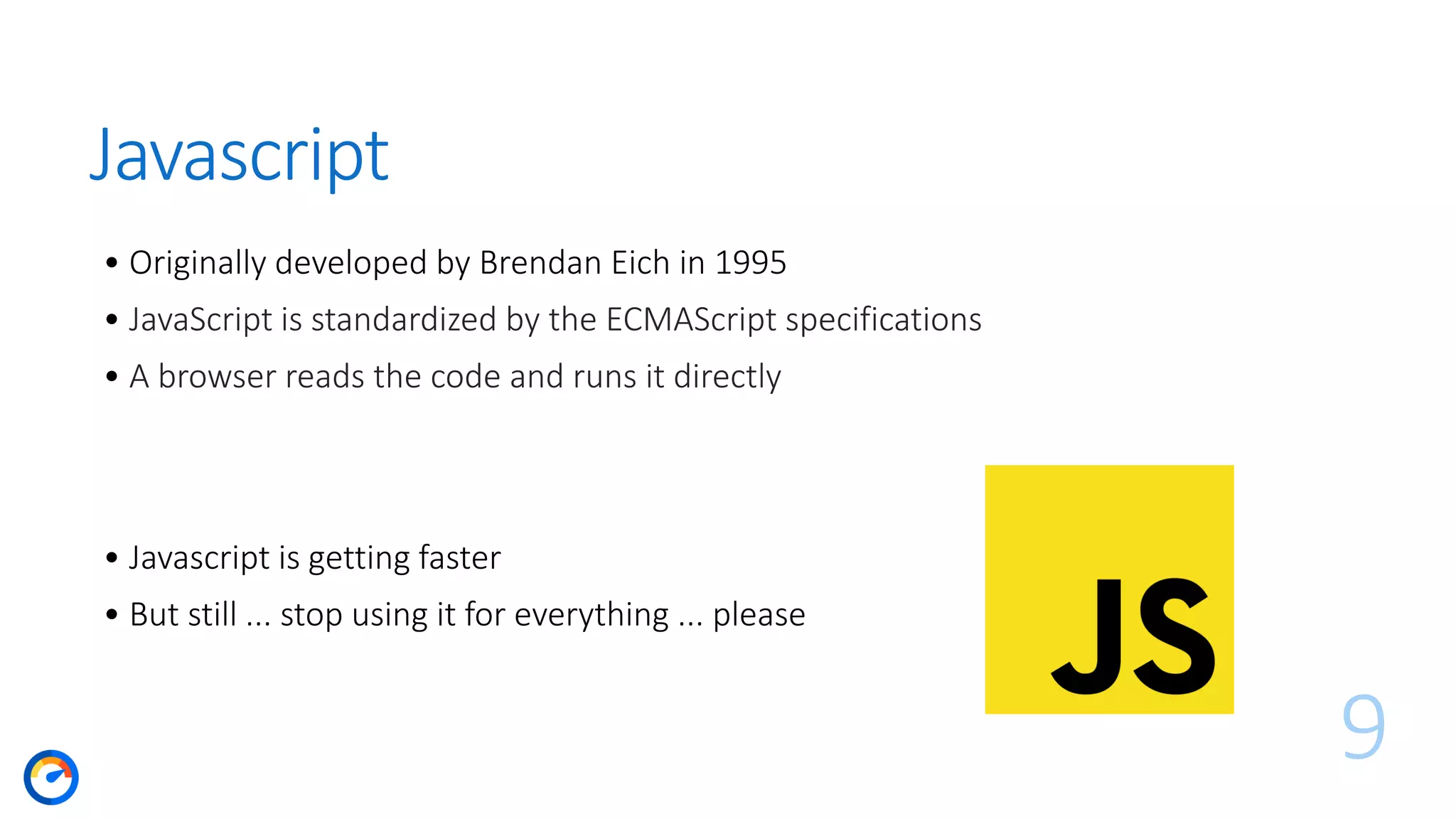 Javascript
• Originally developed by Brendan Eich in 1995
• JavaScript is standardized by the ECMAScript specifications
• A browser reads the code and runs it directly
9
• Javascript is getting faster
• But still ... stop using it for everything ... please
 