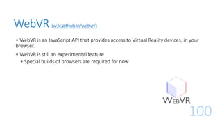 WebVR (w3c.github.io/webvr/)
• WebVR is an JavaScript API that provides access to Virtual Reality devices, in your
browser.
• WebVR is still an experimental feature
• Special builds of browsers are required for now
100
 