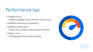 Performance tips
• Polygon count
• Reduce polygon count and use normal maps
• Buffered Geometry vs Geometry
• Material performance
• Basic and Lambert materials peform better
• Object count
• Merge geometries when possible
105
 