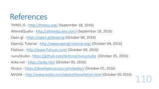 References
THREE.JS - http://threejs.org/ (September 18, 2016)
AlteredQualia - http://alteredqualia.com/ (September 18, 2016)
Open.gl - https://open.gl/drawing (October 04, 2016)
OpenGL Tutorial - http://www.opengl-tutorial.org/ (October 04, 2016)
FlatIcon - http://www.flaticon.com/ (October 04, 2016)
nunuStudio - https://github.com/tentone/nunustudio (October 05, 2016)
Acko.net - https://acko.net/ (October 05, 2016)
Oculus - https://developer.oculus.com/webvr/ (October 05, 2016)
NVIDIA - http://www.nvidia.com/object/tessellation.html (October 05 2016)
110
 