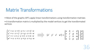 Matrix Transformations
𝑥′ = 𝑎 ∙ 𝑥 + 𝑏 ∙ 𝑦 + 𝑐 ∙ 𝑧 + 𝑑 ∙ 𝑤
𝑦′ = 𝑒 ∙ 𝑥 + 𝑓 ∙ 𝑦 + 𝑔 ∙ 𝑧 + ℎ ∙ 𝑤
𝑧′ = 𝑖 ∙ 𝑥 + 𝑗 ∙ 𝑦 + 𝑘 ∙ 𝑧 + 𝑚 ∙ 𝑤
𝑤′
= 𝑛 ∙ 𝑥 + 𝑜 ∙ 𝑦 + 𝑝 ∙ 𝑧 + 𝑞 ∙ 𝑤
36
𝑥′ 𝑦′ 𝑧′ 𝑤′ =
𝑎 𝑏 𝑐 𝑑
𝑒 𝑓 𝑔 ℎ
𝑖 𝑗 𝑘 𝑚
𝑛 𝑜 𝑝 𝑞
∙
𝑥
𝑦
𝑧
1
• Most of the graphic API’s apply linear transformations using transformation matrixes
• A transformation matrix is multiplied by the model vertices to get the transformated
vertices
 