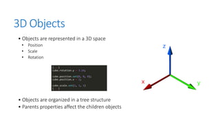 3D Objects
• Objects are represented in a 3D space
• Position
• Scale
• Rotation
• Objects are organized in a tree structure
• Parents properties affect the children objects
 