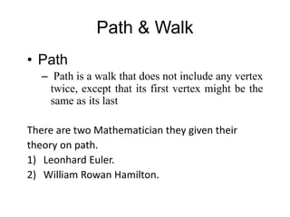 Path & Walk
• Path
– Path is a walk that does not include any vertex
twice, except that its first vertex might be the
same as its last
There are two Mathematician they given their
theory on path.
1) Leonhard Euler.
2) William Rowan Hamilton.
 