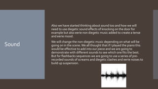 Sound
Also we have started thinking about sound too and how we will
need to use diegetic sound effects of knocking on the door for
example but also eerie non diegetic music added to create a tense
and eerie mood.
We will change the non-diegetic music depending on what will be
going on in the scene.We all thought that if I played the piano this
would be effective to add into our piece and we are going to
demonstrate with different sounds to see which one fits the best.
But for flashbacks sequences we are going to use a series of pre-
recorded sounds of screams and diegetic clashes and eerie noises to
build up suspension.
 