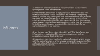 Influences
As a team we had many influences not just for ideas but actual film
openings from these different films.
Shutter Island is an example of a psychological thriller film. It's a film
that has been known to fool and confuse it's audience.The opening
scene to this film very subtly gives little hints at the character (Leonardo
DiCaprio) has something wrong as he is seen panting in front of the
mirror abruptly splashing his face. Once watched the film, this opening
scene plays an important part as the audience realise how the beginning
hinted that something was wrong with him from the start. So we
wanted to use this in our opening.
Other films such as 'Regression', 'Gone Girl' and "The Sixth Sense' also
influenced us in making our film opening, using themes such as
perception, mystery, death and mind.
Grips audience gets them involved in trying to figure out what is wrong
with the main character, as of her unusual behavior throughout the film.
Audience follow aThrill-seeking adventure to find the murderer and
leave Aleena's mind at rest.
 