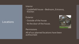 Interior
 Castlefield house – Bedroom, Entrance,
Kitchen
Exterior
 Outside of the house
 At the door of the house.
Permissions
All of our planned locations have been
authourised.
Locations
 