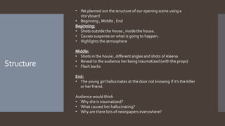 Structure
• We planned out the structure of our opening scene using a
storyboard
• Beginning , Middle , End
Beginning:
• Shots outside the house , inside the house.
• Causes suspense on what is going to happen.
• Highlights the atmosphere
Middle:
• Shots in the house , different angles and shots of Aleena
• Reveal to the audience her being traumatized (with the props)
• Flash backs
End:
• The young girl hallucinates at the door not knowing if it’s the killer
or her friend.
Audience would think
• Why she is traumatized?
• What caused her hallucinating?
• Why are there lots of newspapers everywhere?
 