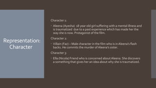 Representation:
Character
Character 1:
 Aleena (Ayesha) 18 year old girl suffering with a mental illness and
is traumatized due to a past experience which has made her the
way she is now. Protagonist of the film.
Character 2:
 Villain (Faz) – Male character in the film who is inAleena's flash
backs. He commits the murder ofAleena's sister.
Character 3:
 Ella (Nicola) Friend who is concerned about Aleena. She discovers
a something that gives her an idea about why she is traumatized.
 