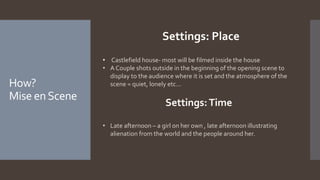 How?
Mise enScene
Settings: Place
• Castlefield house- most will be filmed inside the house
• A Couple shots outside in the beginning of the opening scene to
display to the audience where it is set and the atmosphere of the
scene = quiet, lonely etc...
Settings:Time
• Late afternoon – a girl on her own , late afternoon illustrating
alienation from the world and the people around her.
 
