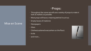 Props:
 Throughout the scene we will use a variety of props to make it
look as realistic as possible.
 Most props will have a meaning behind it such as:
 Empty boxes of medicine
 Newspapers
 Glass
 Clothes(scattered everywhere on the floor)
 Knife
 and more...
Mise en Scene
 