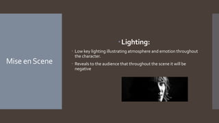 Mise enScene
Lighting:
 Low key lighting illustrating atmosphere and emotion throughout
the character.
 Reveals to the audience that throughout the scene it will be
negative
 