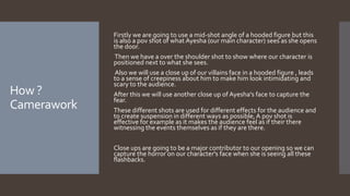 How ?
Camerawork
Firstly we are going to use a mid-shot angle of a hooded figure but this
is also a pov shot of what Ayesha (our main character) sees as she opens
the door.
Then we have a over the shoulder shot to show where our character is
positioned next to what she sees.
Also we will use a close up of our villains face in a hooded figure , leads
to a sense of creepiness about him to make him look intimidating and
scary to the audience.
After this we will use another close up of Ayesha's face to capture the
fear.
These different shots are used for different effects for the audience and
to create suspension in different ways as possible,A pov shot is
effective for example as it makes the audience feel as if their there
witnessing the events themselves as if they are there.
Close ups are going to be a major contributor to our opening so we can
capture the horror on our character's face when she is seeing all these
flashbacks.
 