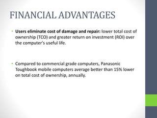 FINANCIAL ADVANTAGES
• Users eliminate cost of damage and repair: lower total cost of
ownership (TCO) and greater return on investment (ROI) over
the computer's useful life.
• Compared to commercial grade computers, Panasonic
Toughbook mobile computers average better than 15% lower
on total cost of ownership, annually.
 
