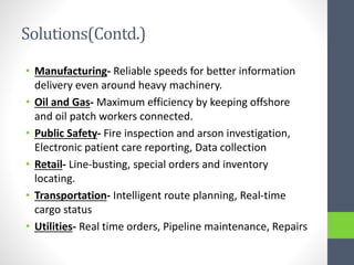 Solutions(Contd.)
• Manufacturing- Reliable speeds for better information
delivery even around heavy machinery.
• Oil and Gas- Maximum efficiency by keeping offshore
and oil patch workers connected.
• Public Safety- Fire inspection and arson investigation,
Electronic patient care reporting, Data collection
• Retail- Line-busting, special orders and inventory
locating.
• Transportation- Intelligent route planning, Real-time
cargo status
• Utilities- Real time orders, Pipeline maintenance, Repairs
 