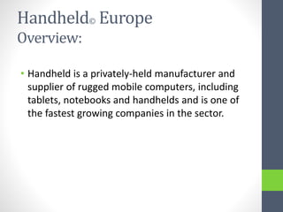 Handheld© Europe
Overview:
• Handheld is a privately-held manufacturer and
supplier of rugged mobile computers, including
tablets, notebooks and handhelds and is one of
the fastest growing companies in the sector.
 