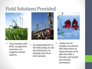 Field Solutions Provided
• Track livestock with
RFID, manage farm
inventory, run
irrigation control
systems.
• Carrying blueprints to
the field, doing on-site
job calculations, to
keeping track of on-
site inventory
• Collect sea ice
samples, use precise
GPS information to
speed cleanup of oil
spill sites after a
tornado, and inspect
and monitor
stormwater.
 