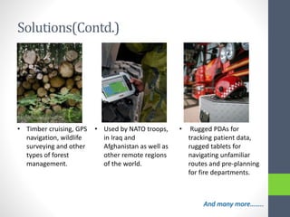 Solutions(Contd.)
• Timber cruising, GPS
navigation, wildlife
surveying and other
types of forest
management.
• Used by NATO troops,
in Iraq and
Afghanistan as well as
other remote regions
of the world.
• Rugged PDAs for
tracking patient data,
rugged tablets for
navigating unfamiliar
routes and pre-planning
for fire departments.
And many more……..
 