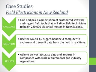 Case Studies
Field Electricians in New Zealand
CHALLENGE
• Find and pair a combination of customized software
and rugged field tools that will allow field technicians
to begin 220,000 electrical meters in New Zealand.
SOLUTION
• Use the Nautiz X5 rugged handheld computer to
capture and transmit data from the field in real time.
RESULTS
• Able to deliver accurate data and reports in
compliance with work requirements and industry
regulations.
 