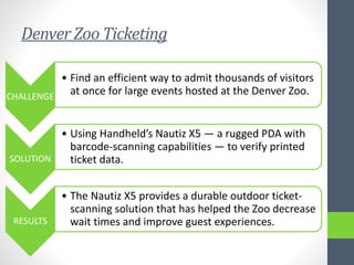 Denver Zoo Ticketing
CHALLENGE
• Find an efficient way to admit thousands of visitors
at once for large events hosted at the Denver Zoo.
SOLUTION
• Using Handheld’s Nautiz X5 — a rugged PDA with
barcode-scanning capabilities — to verify printed
ticket data.
RESULTS
• The Nautiz X5 provides a durable outdoor ticket-
scanning solution that has helped the Zoo decrease
wait times and improve guest experiences.
 