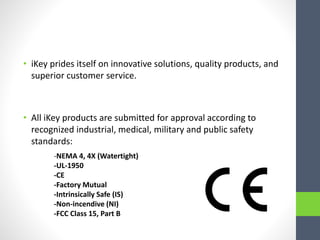 • iKey prides itself on innovative solutions, quality products, and
superior customer service.
• All iKey products are submitted for approval according to
recognized industrial, medical, military and public safety
standards:
-NEMA 4, 4X (Watertight)
-UL-1950
-CE
-Factory Mutual
-Intrinsically Safe (IS)
-Non-incendive (NI)
-FCC Class 15, Part B
 