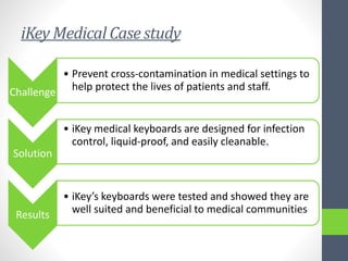 iKey Medical Case study
Challenge
• Prevent cross-contamination in medical settings to
help protect the lives of patients and staff.
Solution
• iKey medical keyboards are designed for infection
control, liquid-proof, and easily cleanable.
Results
• iKey’s keyboards were tested and showed they are
well suited and beneficial to medical communities
 