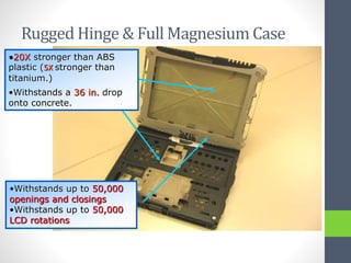 Rugged Hinge & Full Magnesium Case
•20X stronger than ABS
plastic (5X stronger than
titanium.)
•Withstands a 36 in. drop
onto concrete.
•Withstands up to 50,000
openings and closings
•Withstands up to 50,000
LCD rotations
 