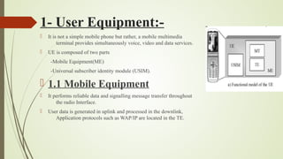 1- User Equipment:-
 It is not a simple mobile phone but rather, a mobile multimedia
terminal provides simultaneously voice, video and data services.
 UE is composed of two parts
-Mobile Equipment(ME)
-Universal subscriber identity module (USIM).
 1.1 Mobile Equipment
 It performs reliable data and signalling message transfer throughout
the radio Interface.
 User data is generated in uplink and processed in the downlink,
Application protocols such as WAP/IP are located in the TE.
 