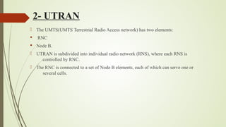 2- UTRAN
 The UMTS(UMTS Terrestrial Radio Access network) has two elements:
§ RNC
§ Node B.
 UTRAN is subdivided into individual radio network (RNS), where each RNS is
controlled by RNC.
 The RNC is connected to a set of Node B elements, each of which can serve one or
several cells.
 