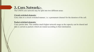 3. Core Network:-
The UMTS core network may be split into two different areas:
Circuit switched elements:
Carry data in a circuit switched manner, i.e. a permanent channel for the duration of the call.
Packet switched elements:
Carry packet data. This enables much higher network usage as the capacity can be shared and
data is carried as packets which are routed according to their destination.
 