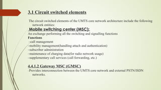 3.1 Circuit switched elements
The circuit switched elements of the UMTS core network architecture include the following
network entities:
Mobile switching center (MSC): 
An exchange performing all the switching and signalling functions
Functions
–call management
–mobility management(handling attach and authentication)
–subscriber administration
–maintenance of charging data(for radio network usage)
–supplementary call services (call forwarding, etc.)
4.4.1.2 Gateway MSC (GMSC)
–Provides interconnection between the UMTS core network and external PSTN/ISDN
networks.
 