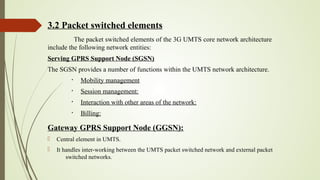 3.2 Packet switched elements
The packet switched elements of the 3G UMTS core network architecture
include the following network entities:
Serving GPRS Support Node (SGSN)
The SGSN provides a number of functions within the UMTS network architecture.
§
Mobility management
§
Session management:
§
Interaction with other areas of the network:
§
Billing:
Gateway GPRS Support Node (GGSN):
 Central element in UMTS.
 It handles inter-working between the UMTS packet switched network and external packet
switched networks.
 