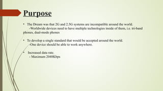 Purpose
• The Dream was that 2G and 2.5G systems are incompatible around the world.
-Worldwide devices need to have multiple technologies inside of them, i.e. tri-band
phones, dual-mode phones
• To develop a single standard that would be accepted around the world.
-One device should be able to work anywhere.
• Increased data rate.
- Maximum 2048Kbps
 