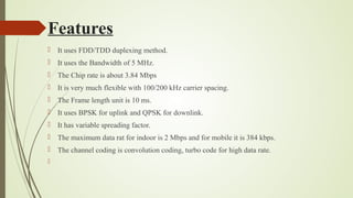 Features
 It uses FDD/TDD duplexing method.
 It uses the Bandwidth of 5 MHz.
 The Chip rate is about 3.84 Mbps
 It is very much flexible with 100/200 kHz carrier spacing.
 The Frame length unit is 10 ms.
 It uses BPSK for uplink and QPSK for downlink.
 It has variable spreading factor.
 The maximum data rat for indoor is 2 Mbps and for mobile it is 384 kbps.
 The channel coding is convolution coding, turbo code for high data rate.

 