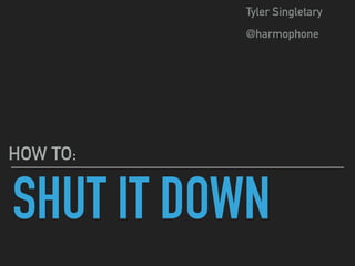 SHUT IT DOWN
HOW TO:
Tyler Singletary
@harmophone
 
