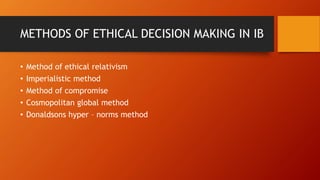 METHODS OF ETHICAL DECISION MAKING IN IB
• Method of ethical relativism
• Imperialistic method
• Method of compromise
• Cosmopolitan global method
• Donaldsons hyper – norms method
 