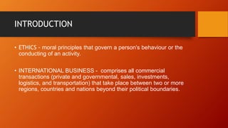 INTRODUCTION
• ETHICS - moral principles that govern a person's behaviour or the
conducting of an activity.
• INTERNATIONAL BUSINESS - comprises all commercial
transactions (private and governmental, sales, investments,
logistics, and transportation) that take place between two or more
regions, countries and nations beyond their political boundaries.
 