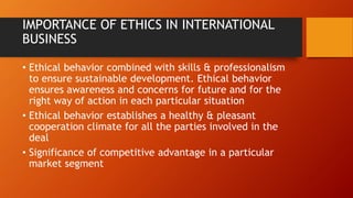 IMPORTANCE OF ETHICS IN INTERNATIONAL
BUSINESS
• Ethical behavior combined with skills & professionalism
to ensure sustainable development. Ethical behavior
ensures awareness and concerns for future and for the
right way of action in each particular situation
• Ethical behavior establishes a healthy & pleasant
cooperation climate for all the parties involved in the
deal
• Significance of competitive advantage in a particular
market segment
 