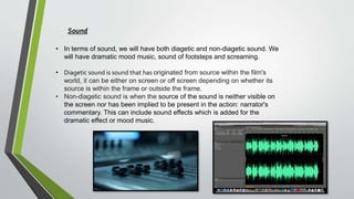 • In terms of sound, we will have both diagetic and non-diagetic sound. We
will have dramatic mood music, sound of footsteps and screaming.
• Diagetic sound is sound that has originated from source within the film's
world, it can be either on screen or off screen depending on whether its
source is within the frame or outside the frame.
• Non-diagetic sound is when the source of the sound is neither visible on
the screen nor has been implied to be present in the action: narrator's
commentary. This can include sound effects which is added for the
dramatic effect or mood music.
Sound
 