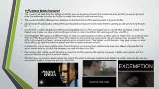 • The research we have done has helped us decide how we are going to layout the murder scene as well as how we are going to
draw the audiences attention to the film to make them want to continue watching.
• The research has also influenced our decisions on the theme of our film opening which is forensic thriller.
• Doing research has helped us with out time period and how long we have to make the film opening as well as how long it has to
be .
• One form of research we did was watch previous students work on film openings to get an idea of what to include in ours.This
helped us as it gave us a clear understanding as to how to make it look like a film opening and not a short film.
• Watching other films gave us a different ideas on what we could possibly include in out film opening.Other films we watched were
"CSI" and "The Bourne Ultimatum".These films helped us with sound and camerawork. We got ideas on how we could film the
different scenes with different camera angles to give it a realistic look.They helped us with sound as they gave us ideas on what
sound effects go best with different scenes and how it creates dramatic tension.
• In addition to this we also used the series Prison Break for our forensic team idea because they have a team of people like the
secret service who try to catch the escapees, we used this idea in our film.
• Our research also helped us with deciding on props for the film opening.We need to make sure that the setting looks as if it is
someone's house and give it a sense of realism.
• We don’t want to make our opening look like a short film which is why past students work helped us as they show the key bits you
may need to make it an opening and not a short film.
Influences from Research
 